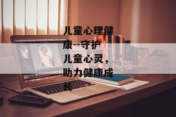 儿童心理健康--守护儿童心灵，助力健康成长