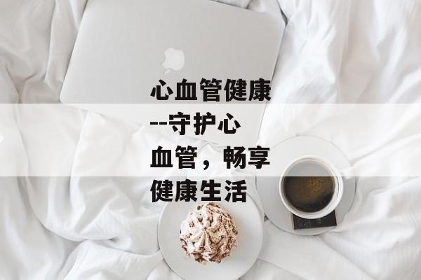 心血管健康--守护心血管，畅享健康生活