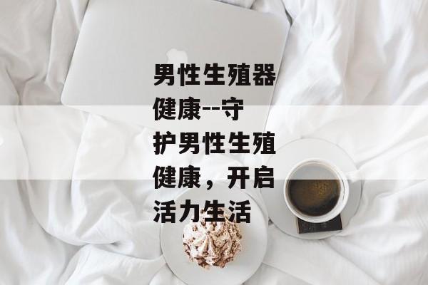 男性生殖器健康--守护男性生殖健康，开启活力生活