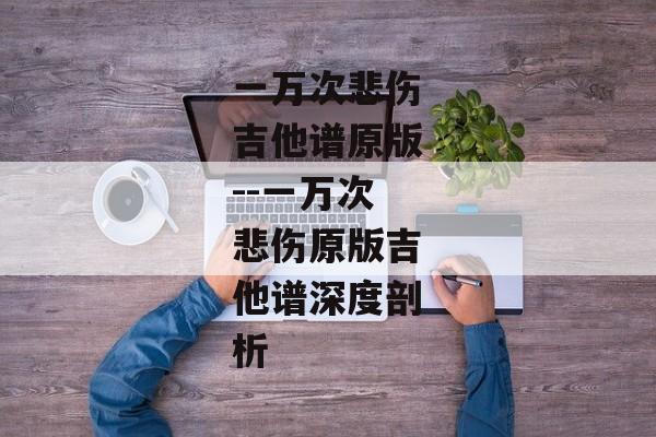 一万次悲伤吉他谱原版--一万次悲伤原版吉他谱深度剖析