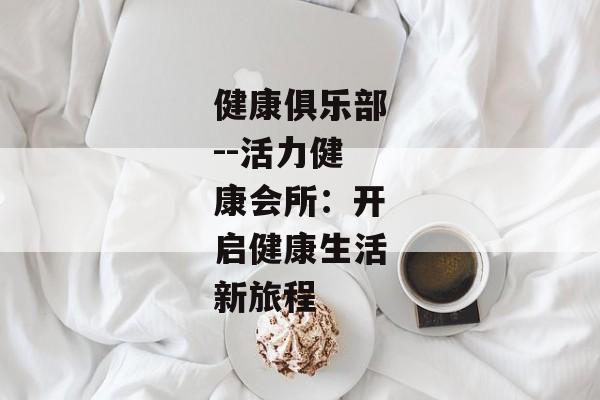 健康俱乐部--活力健康会所：开启健康生活新旅程