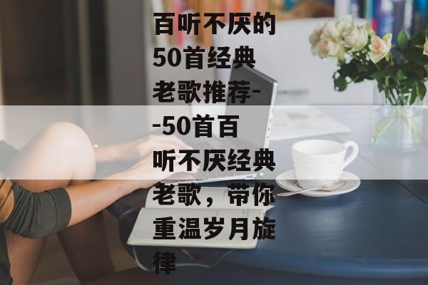 百听不厌的50首经典老歌推荐--50首百听不厌经典老歌，带你重温岁月旋律