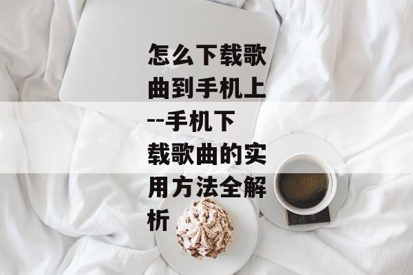 怎么下载歌曲到手机上--手机下载歌曲的实用方法全解析