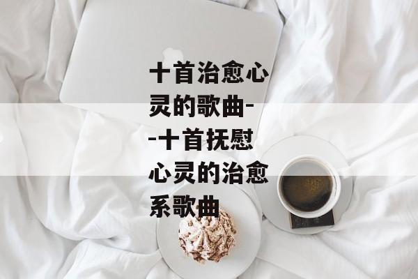 十首治愈心灵的歌曲--十首抚慰心灵的治愈系歌曲