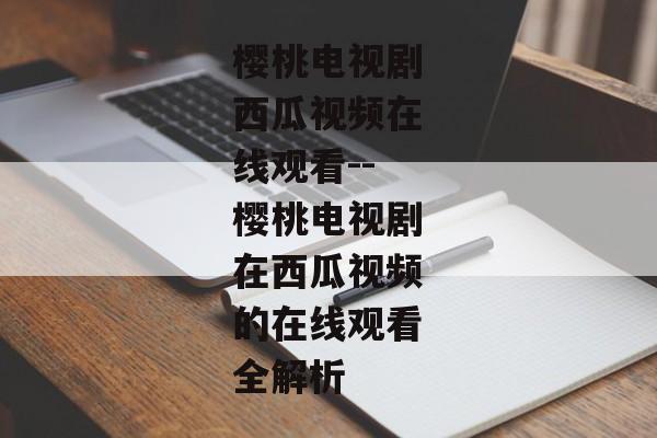 樱桃电视剧西瓜视频在线观看--樱桃电视剧在西瓜视频的在线观看全解析