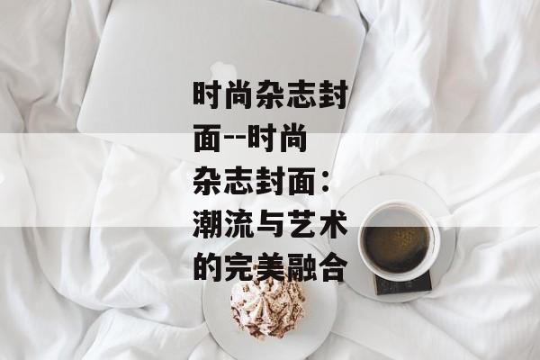 时尚杂志封面--时尚杂志封面：潮流与艺术的完美融合