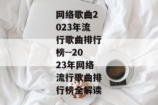 网络歌曲2023年流行歌曲排行榜--2023年网络流行歌曲排行榜全解读