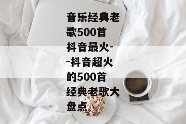 音乐经典老歌500首抖音最火--抖音超火的500首经典老歌大盘点