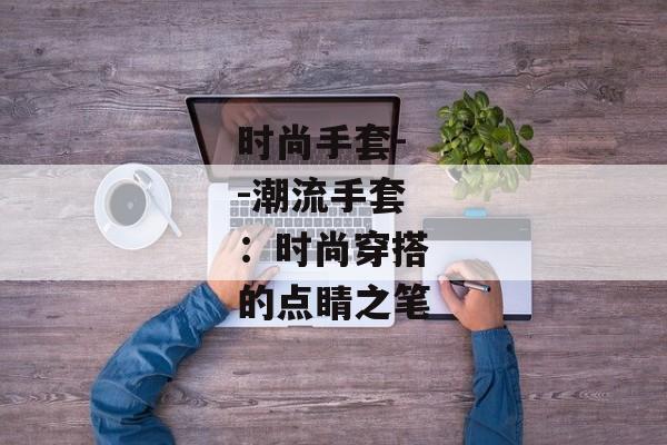 时尚手套--潮流手套：时尚穿搭的点睛之笔