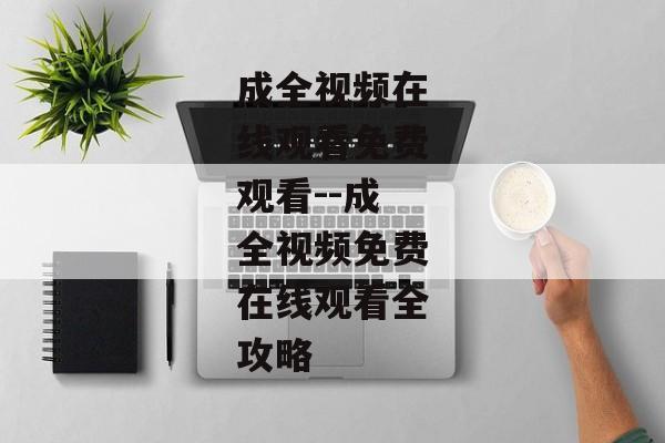 成全视频在线观看免费观看--成全视频免费在线观看全攻略