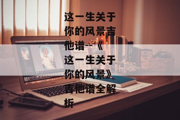 这一生关于你的风景吉他谱--《这一生关于你的风景》吉他谱全解析