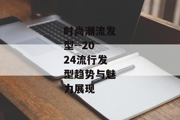 时尚潮流发型--2024流行发型趋势与魅力展现