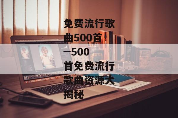 免费流行歌曲500首--500首免费流行歌曲资源大揭秘