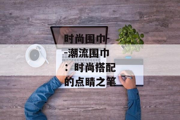 时尚围巾--潮流围巾：时尚搭配的点睛之笔