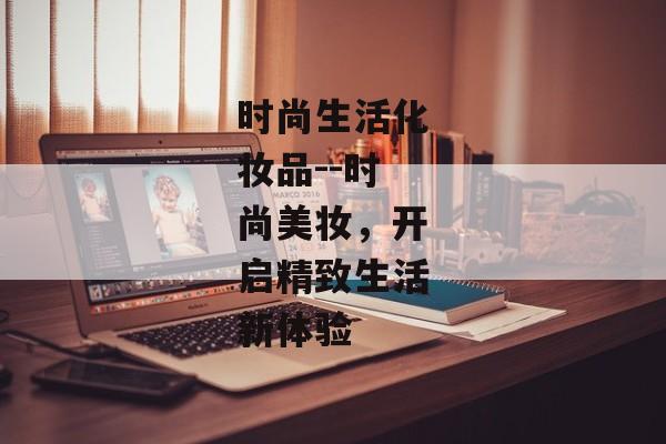 时尚生活化妆品--时尚美妆，开启精致生活新体验