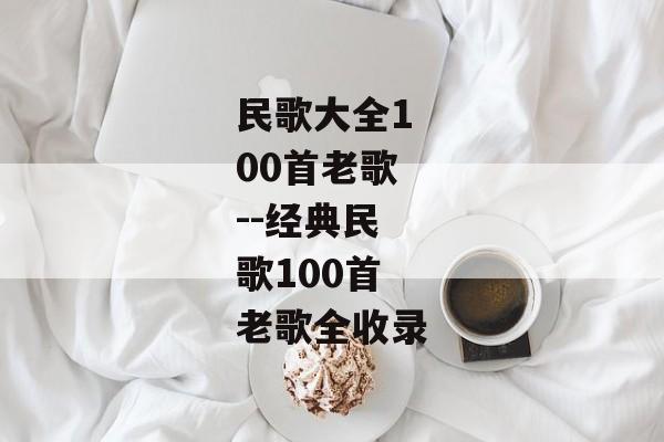 民歌大全100首老歌--经典民歌100首老歌全收录