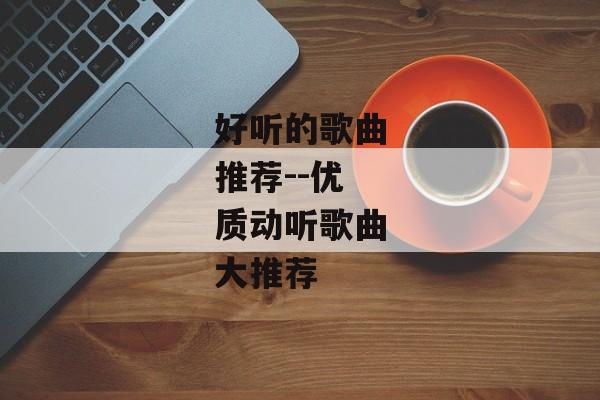 好听的歌曲推荐--优质动听歌曲大推荐