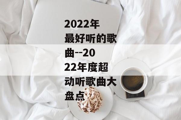 2022年最好听的歌曲--2022年度超动听歌曲大盘点