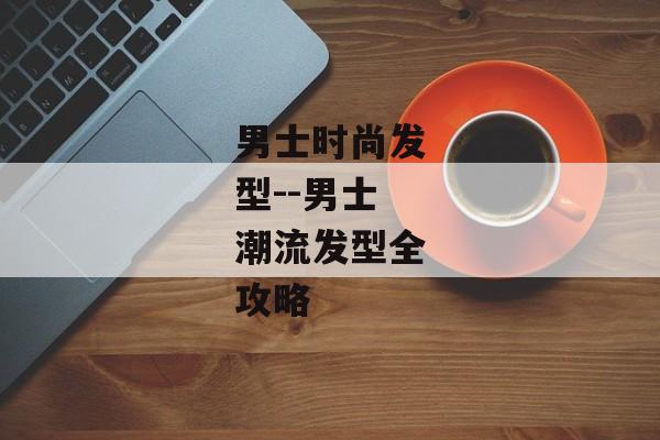 男士时尚发型--男士潮流发型全攻略