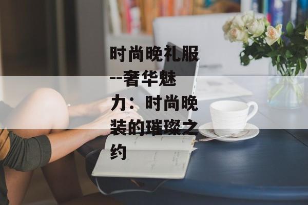 时尚晚礼服--奢华魅力：时尚晚装的璀璨之约