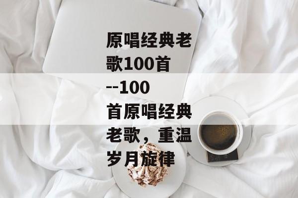 原唱经典老歌100首--100首原唱经典老歌，重温岁月旋律