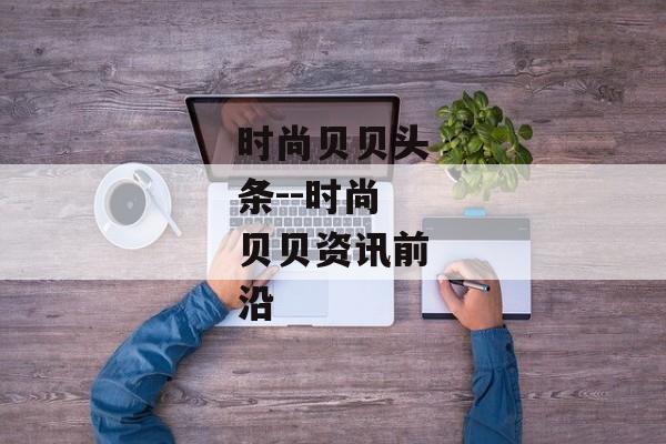 时尚贝贝头条--时尚贝贝资讯前沿