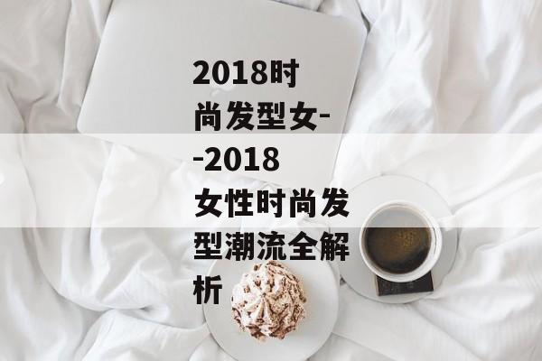 2018时尚发型女--2018女性时尚发型潮流全解析