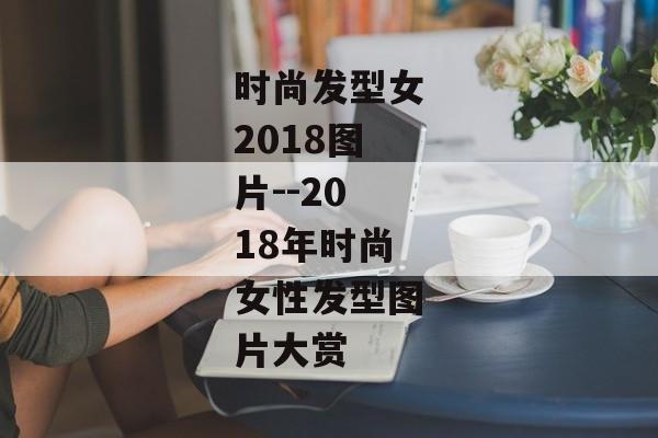 时尚发型女2018图片--2018年时尚女性发型图片大赏
