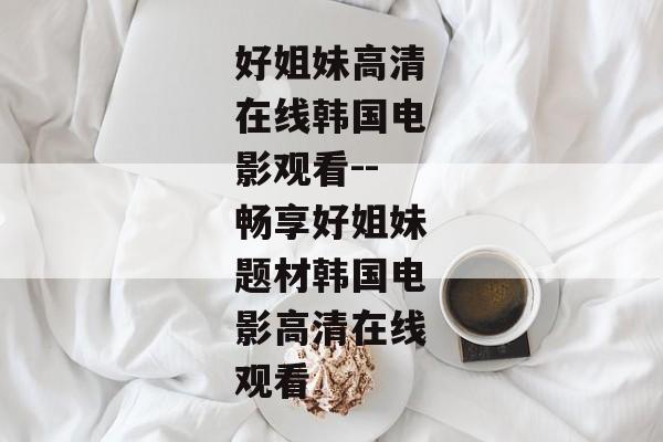 好姐妹高清在线韩国电影观看--畅享好姐妹题材韩国电影高清在线观看