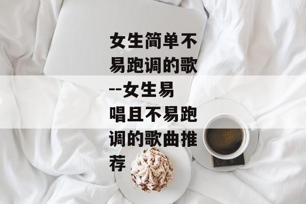 女生简单不易跑调的歌--女生易唱且不易跑调的歌曲推荐