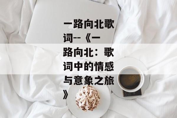 一路向北歌词--《一路向北：歌词中的情感与意象之旅》