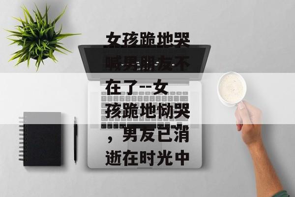 女孩跪地哭喊男朋友不在了--女孩跪地恸哭，男友已消逝在时光中