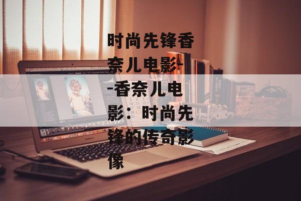 时尚先锋香奈儿电影--香奈儿电影：时尚先锋的传奇影像