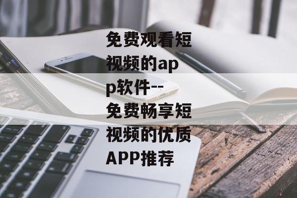 免费观看短视频的app软件--免费畅享短视频的优质APP推荐