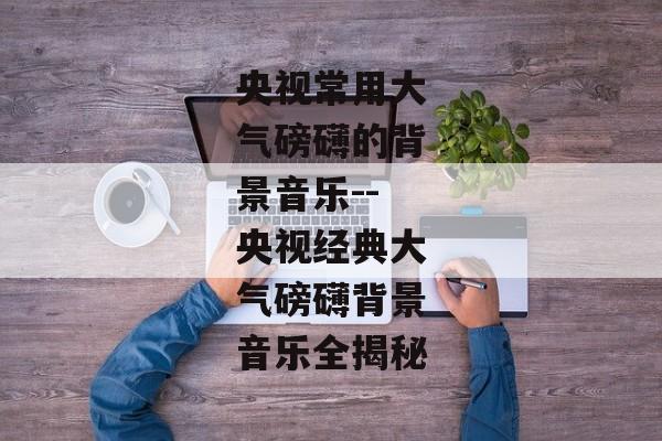 央视常用大气磅礴的背景音乐--央视经典大气磅礴背景音乐全揭秘