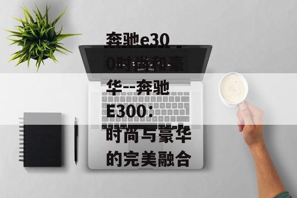 奔驰e300时尚和豪华--奔驰E300：时尚与豪华的完美融合