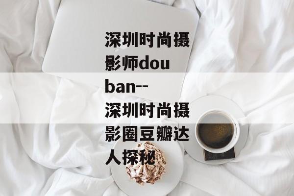 深圳时尚摄影师douban--深圳时尚摄影圈豆瓣达人探秘