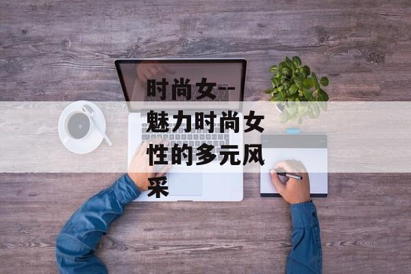 时尚女--魅力时尚女性的多元风采 时尚女--魅力时尚女性的多元风采