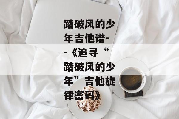 踏破风的少年吉他谱--《追寻“踏破风的少年”吉他旋律密码》