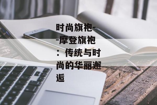 时尚旗袍--摩登旗袍：传统与时尚的华丽邂逅