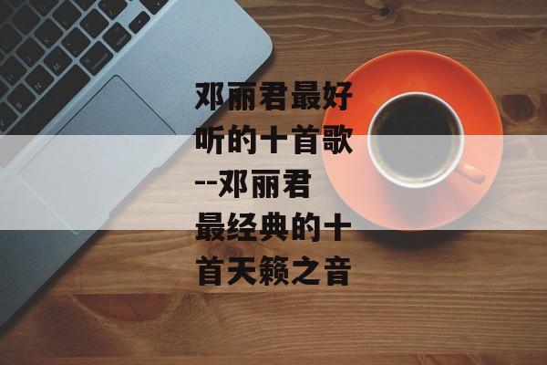 邓丽君最好听的十首歌--邓丽君最经典的十首天籁之音