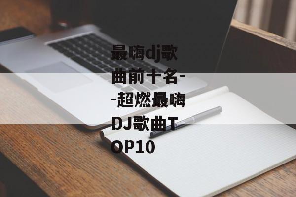 最嗨dj歌曲前十名--超燃最嗨DJ歌曲TOP10