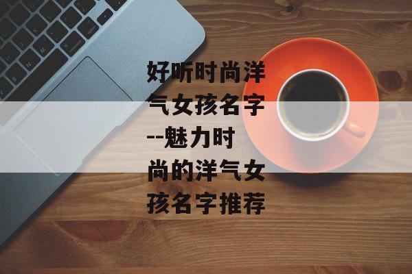 好听时尚洋气女孩名字--魅力时尚的洋气女孩名字推荐
