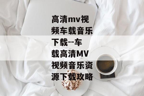 高清mv视频车载音乐下载--车载高清MV视频音乐资源下载攻略