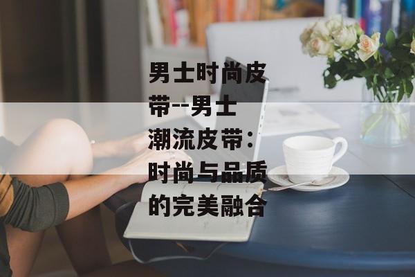 男士时尚皮带--男士潮流皮带：时尚与品质的完美融合
