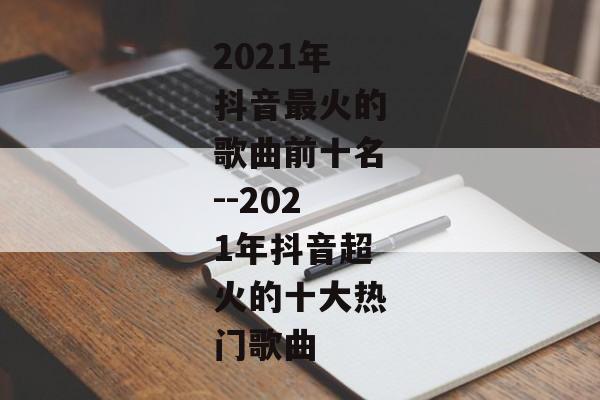 2021年抖音最火的歌曲前十名--2021年抖音超火的十大热门歌曲