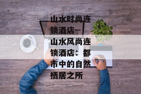 山水时尚连锁酒店--山水风尚连锁酒店：都市中的自然栖居之所