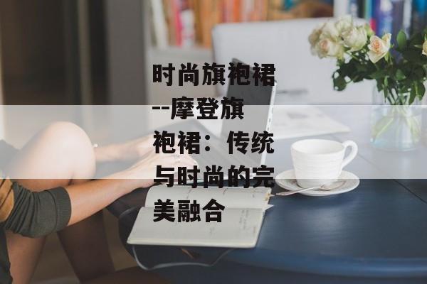 时尚旗袍裙--摩登旗袍裙：传统与时尚的完美融合