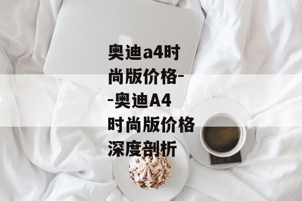 奥迪a4时尚版价格--奥迪A4时尚版价格深度剖析