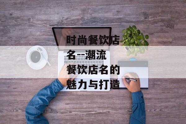 时尚餐饮店名--潮流餐饮店名的魅力与打造